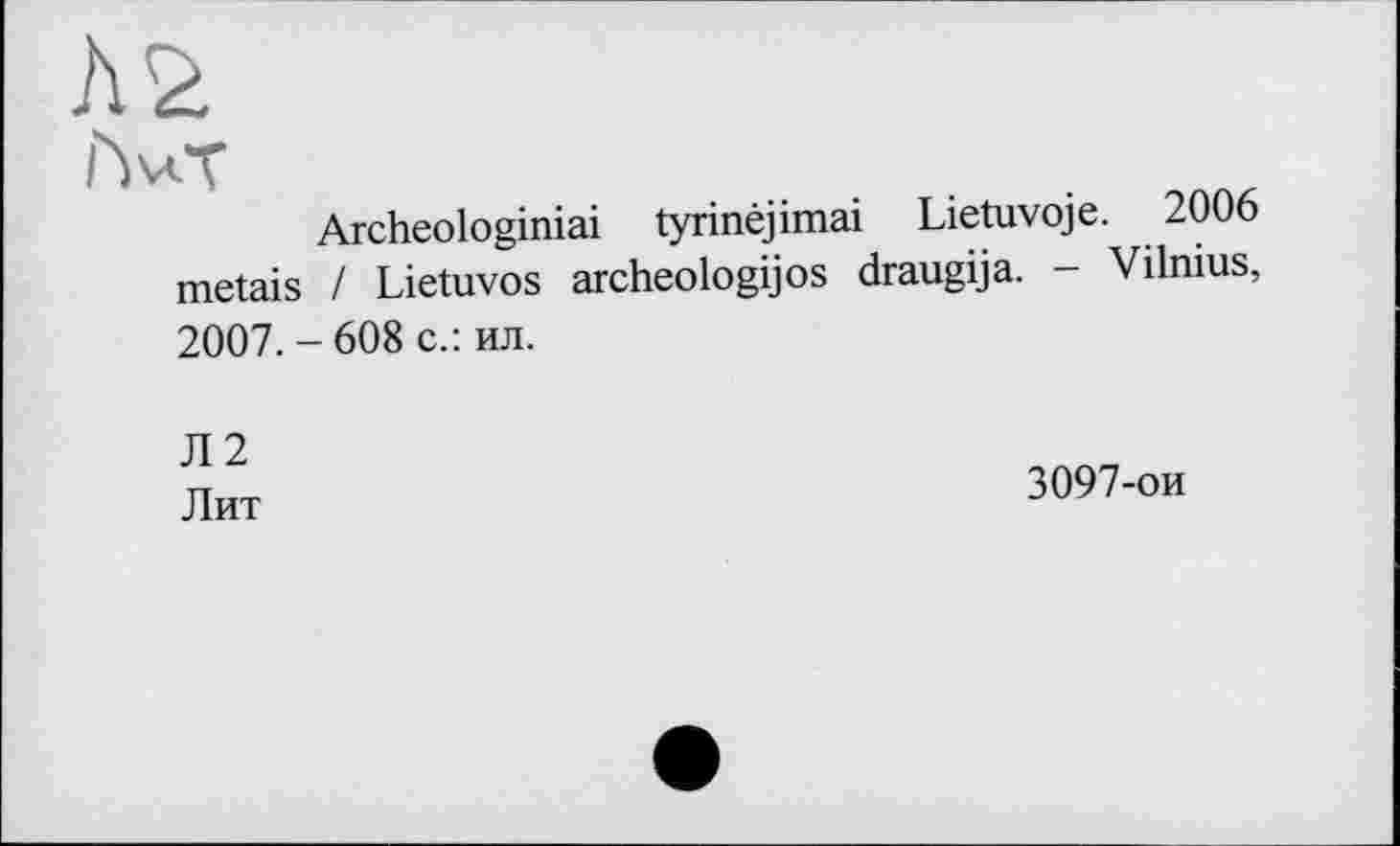 ﻿Archeologiniai tyrinéjimai Lietuvoje. 2006 metais / Lietuvos archeologijos draugija. - Vilnius, 2007.-608 с.: ил.
Л2 дит	3097-ои